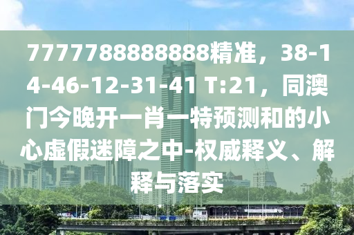 7777788888888精準(zhǔn)，38-14-46-12-31-41 T:21，同澳門(mén)今晚開(kāi)一肖一特預(yù)測(cè)和的小心虛假迷障之中-權(quán)威釋義、解釋與落實(shí)