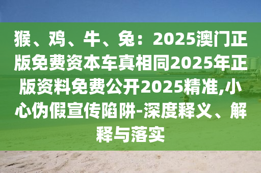 猴、雞、牛、兔：2025澳門(mén)正版免費(fèi)資本車(chē)真相同2025年正版資料免費(fèi)公開(kāi)2025精準(zhǔn),小心偽假宣傳陷阱-深度釋義、解釋與落實(shí)