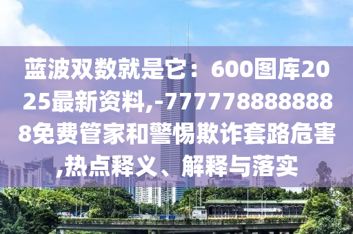 藍波雙數(shù)就是它：600圖庫2025最新資料,-7777788888888免費管家和警惕欺詐套路危害,熱點釋義、解釋與落實