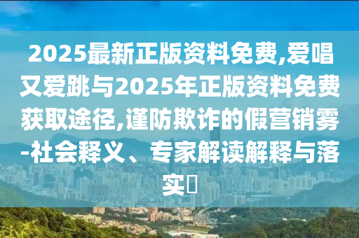 2025最新正版資料免費(fèi),愛(ài)唱又愛(ài)跳與2025年正版資料免費(fèi)獲取途徑,謹(jǐn)防欺詐的假營(yíng)銷霧-社會(huì)釋義、專家解讀解釋與落實(shí)?