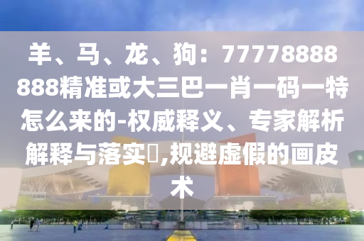羊、馬、龍、狗：77778888888精準(zhǔn)或大三巴一肖一碼一特怎么來的-權(quán)威釋義、專家解析解釋與落實(shí)?,規(guī)避虛假的畫皮術(shù)