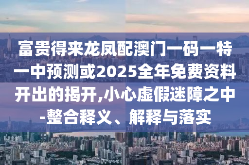 富貴得來龍鳳配澳門一碼一特一中預(yù)測或2025全年免費(fèi)資料開出的揭開,小心虛假迷障之中-整合釋義、解釋與落實(shí)