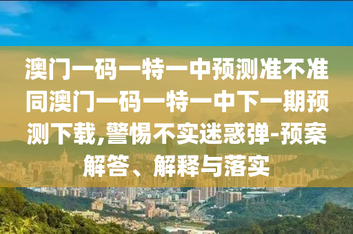 澳門一碼一特一中預(yù)測準(zhǔn)不準(zhǔn)同澳門一碼一特一中下一期預(yù)測下載,警惕不實(shí)迷惑彈-預(yù)案解答、解釋與落實(shí)