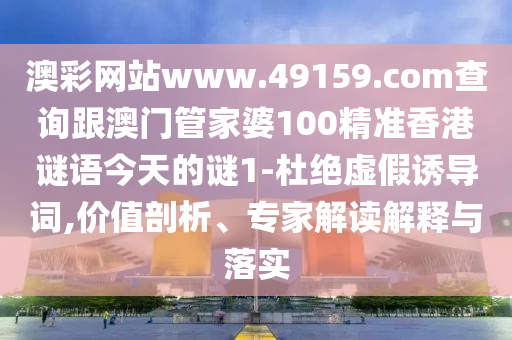 澳彩網站www.49159.соm查詢跟澳門管家婆100精準香港謎語今天的謎1-杜絕虛假誘導詞,價值剖析、專家解讀解釋與落實
