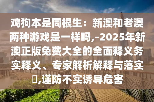 雞狗本是同根生：新澳和老澳兩種游戲是一樣嗎,-2025年新澳正版免費大全的全面釋義務實釋義、專家解析解釋與落實?,謹防不實誘導危害