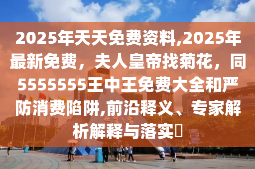 2025年天天免費資料,2025年最新免費，夫人皇帝找菊花，同5555555王中王免費大全和嚴防消費陷阱,前沿釋義、專家解析解釋與落實?