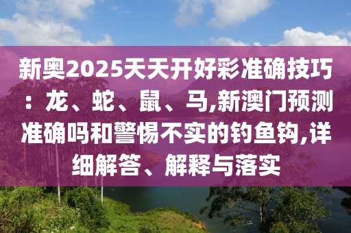 新奧2025天天開好彩準確技巧：龍、蛇、鼠、馬,新澳門預測準確嗎和警惕不實的釣魚鉤,詳細解答、解釋與落實