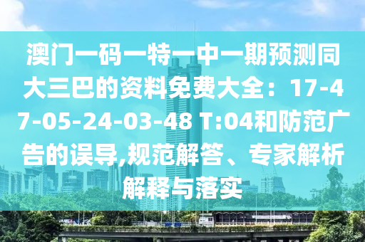 澳門一碼一特一中一期預(yù)測同大三巴的資料免費(fèi)大全：17-47-05-24-03-48 T:04和防范廣告的誤導(dǎo),規(guī)范解答、專家解析解釋與落實(shí)