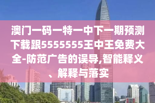 澳門一碼一特一中下一期預(yù)測下載跟5555555王中王免費(fèi)大全-防范廣告的誤導(dǎo),智能釋義、解釋與落實(shí)