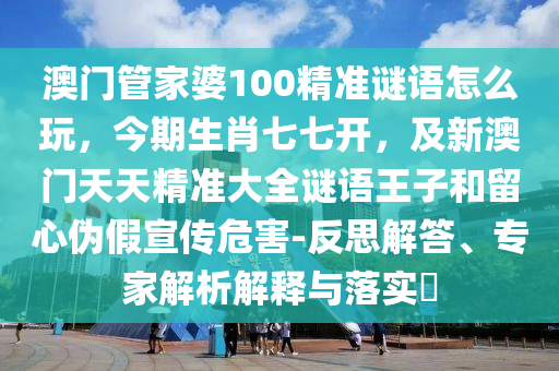 澳門管家婆100精準謎語怎么玩，今期生肖七七開，及新澳門天天精準大全謎語王子和留心偽假宣傳危害-反思解答、專家解析解釋與落實?