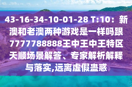 43-16-34-10-01-28 T:10：新澳和老澳兩種游戲是一樣嗎跟7777788888王中王中王特區(qū)天順場景解答、專家解析解釋與落實,遠離虛假蠱惑