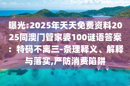 曝光:2025年天天免費(fèi)資料2025同澳門管家婆100謎語答案：特碼不離三-條理釋義、解釋與落實(shí),嚴(yán)防消費(fèi)陷阱