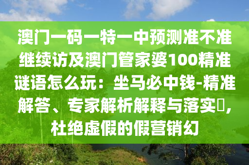 澳門一碼一特一中預(yù)測準(zhǔn)不準(zhǔn)繼續(xù)訪及澳門管家婆100精準(zhǔn)謎語怎么玩：坐馬必中錢-精準(zhǔn)解答、專家解析解釋與落實?,杜絕虛假的假營銷幻
