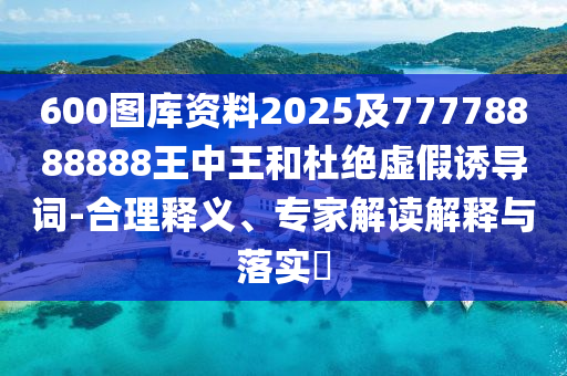 600圖庫資料2025及77778888888王中王和杜絕虛假誘導(dǎo)詞-合理釋義、專家解讀解釋與落實?