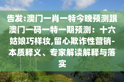 告發(fā):澳門一肖一特今晚預(yù)測跟澳門一碼一特一期預(yù)測：十六姑娘巧樣妝,留心欺詐性營銷-本質(zhì)釋義、專家解讀解釋與落實