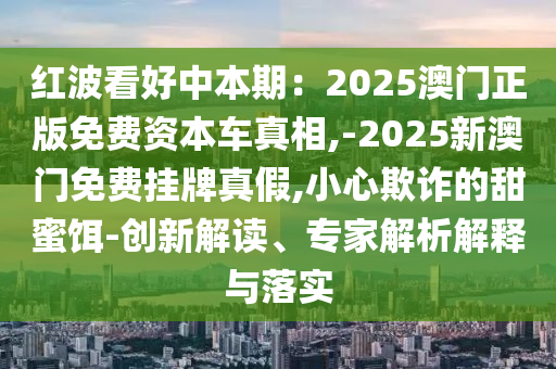 紅波看好中本期：2025澳門正版免費資本車真相,-2025新澳門免費掛牌真假,小心欺詐的甜蜜餌-創(chuàng)新解讀、專家解析解釋與落實