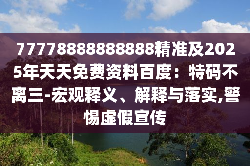 77778888888888精準(zhǔn)及2025年天天免費資料百度：特碼不離三-宏觀釋義、解釋與落實,警惕虛假宣傳