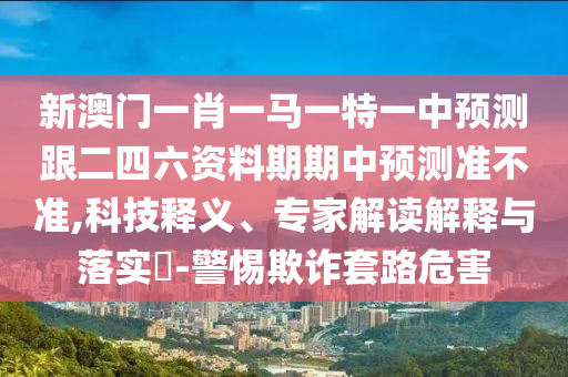 新澳門一肖一馬一特一中預測跟二四六資料期期中預測準不準,科技釋義、專家解讀解釋與落實?-警惕欺詐套路危害