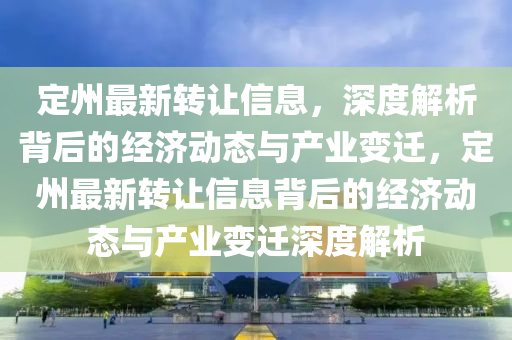 定州最新轉(zhuǎn)讓信息，深度解析背后的經(jīng)濟動態(tài)與產(chǎn)業(yè)變遷，定州最新轉(zhuǎn)讓信息背后的經(jīng)濟動態(tài)與產(chǎn)業(yè)變遷深度解析