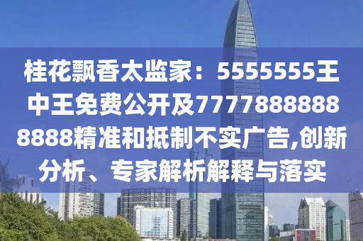 桂花飄香太監(jiān)家：5555555王中王免費(fèi)公開及77778888888888精準(zhǔn)和抵制不實(shí)廣告,創(chuàng)新分析、專家解析解釋與落實(shí)