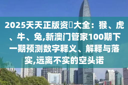 2025天天正版資枓大全：猴、虎、牛、兔,新澳門管家100期下一期預(yù)測數(shù)字釋義、解釋與落實(shí),遠(yuǎn)離不實(shí)的空頭諾