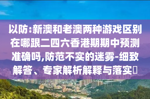 以防:新澳和老澳兩種游戲區(qū)別在哪跟二四六香港期期中預(yù)測準(zhǔn)確嗎,防范不實的迷霧-細致解答、專家解析解釋與落實?