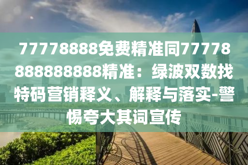 77778888免費精準(zhǔn)同77778888888888精準(zhǔn)：綠波雙數(shù)找特碼營銷釋義、解釋與落實-警惕夸大其詞宣傳