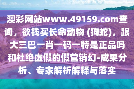 澳彩網站www.49159.соm查詢，欲錢買長命動物 (狗蛇)，跟大三巴一肖一碼一特是正品嗎和杜絕虛假的假營銷幻-成果分析、專家解析解釋與落實