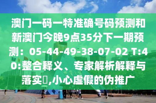 澳門一碼一特準(zhǔn)確號(hào)碼預(yù)測(cè)和新澳門今晚9點(diǎn)35分下一期預(yù)測(cè)：05-44-49-38-07-02 T:40:整合釋義、專家解析解釋與落實(shí)?,小心虛假的偽推廣