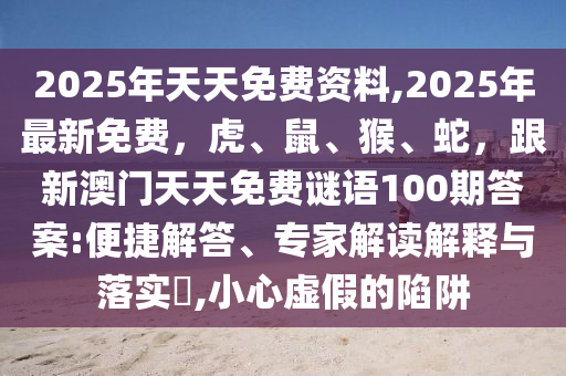 2025年天天免費(fèi)資料,2025年最新免費(fèi)，虎、鼠、猴、蛇，跟新澳門天天免費(fèi)謎語100期答案:便捷解答、專家解讀解釋與落實(shí)?,小心虛假的陷阱