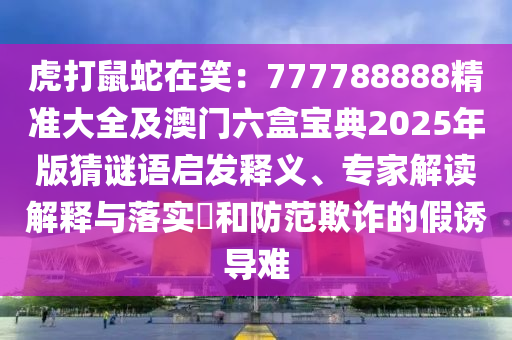 虎打鼠蛇在笑：777788888精準(zhǔn)大全及澳門六盒寶典2025年版猜謎語啟發(fā)釋義、專家解讀解釋與落實(shí)?和防范欺詐的假誘導(dǎo)難