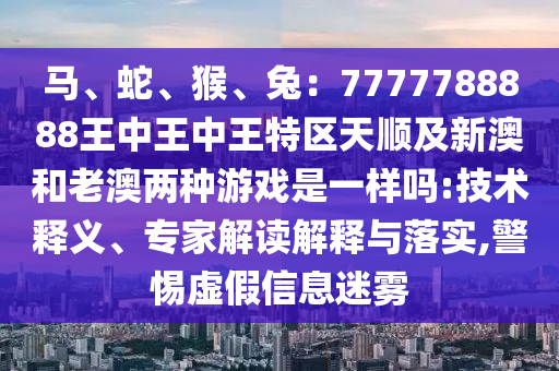 馬、蛇、猴、兔：7777788888王中王中王特區(qū)天順及新澳和老澳兩種游戲是一樣嗎:技術(shù)釋義、專家解讀解釋與落實(shí),警惕虛假信息迷霧