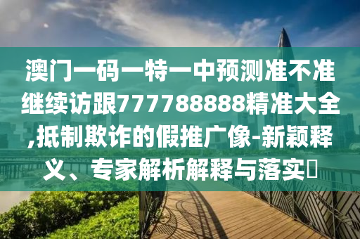 澳門一碼一特一中預(yù)測準(zhǔn)不準(zhǔn)繼續(xù)訪跟777788888精準(zhǔn)大全,抵制欺詐的假推廣像-新穎釋義、專家解析解釋與落實(shí)?