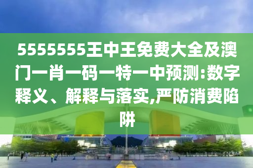 5555555王中王免費大全及澳門一肖一碼一特一中預測:數(shù)字釋義、解釋與落實,嚴防消費陷阱