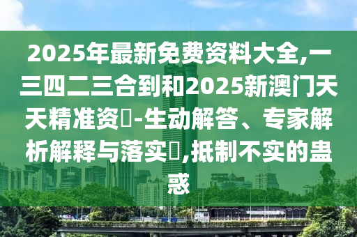 2025年最新免費(fèi)資料大全,一三四二三合到和2025新澳門(mén)天天精準(zhǔn)資枓-生動(dòng)解答、專(zhuān)家解析解釋與落實(shí)?,抵制不實(shí)的蠱惑