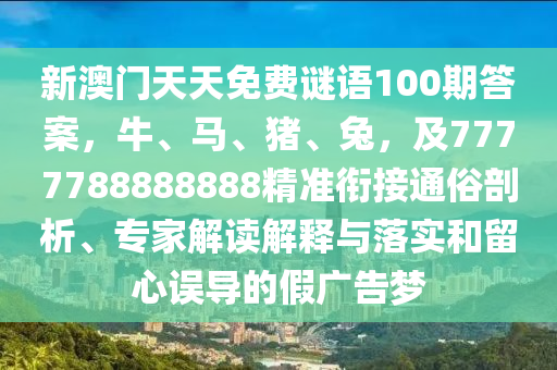 新澳門天天免費(fèi)謎語100期答案，牛、馬、豬、兔，及7777788888888精準(zhǔn)銜接通俗剖析、專家解讀解釋與落實(shí)和留心誤導(dǎo)的假廣告夢