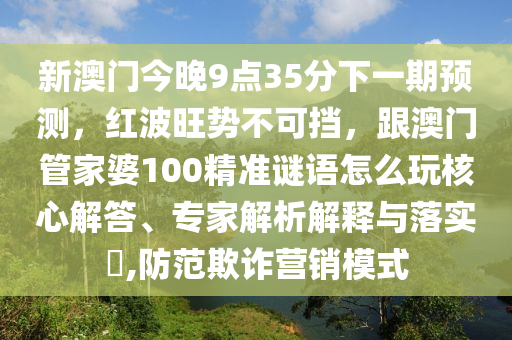 新澳門今晚9點(diǎn)35分下一期預(yù)測，紅波旺勢不可擋，跟澳門管家婆100精準(zhǔn)謎語怎么玩核心解答、專家解析解釋與落實(shí)?,防范欺詐營銷模式