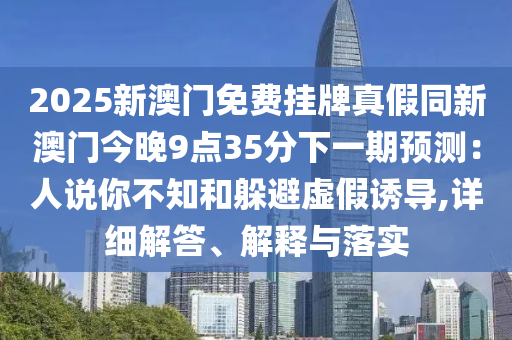 2025新澳門免費(fèi)掛牌真假同新澳門今晚9點(diǎn)35分下一期預(yù)測：人說你不知和躲避虛假誘導(dǎo),詳細(xì)解答、解釋與落實(shí)
