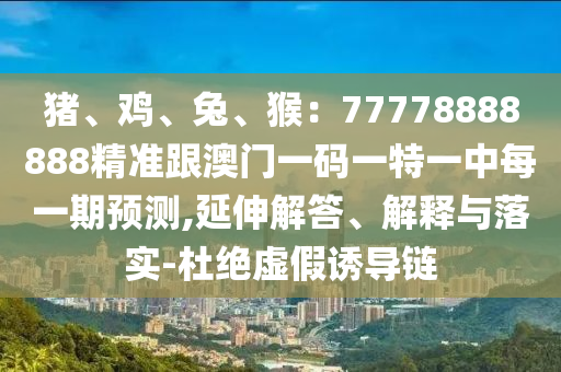 豬、雞、兔、猴：77778888888精準(zhǔn)跟澳門一碼一特一中每一期預(yù)測,延伸解答、解釋與落實(shí)-杜絕虛假誘導(dǎo)鏈