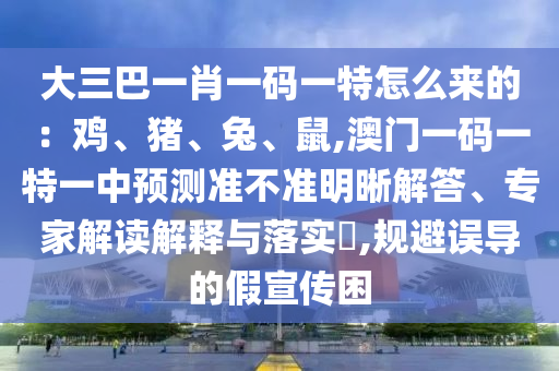 大三巴一肖一碼一特怎么來的：雞、豬、兔、鼠,澳門一碼一特一中預(yù)測準(zhǔn)不準(zhǔn)明晰解答、專家解讀解釋與落實?,規(guī)避誤導(dǎo)的假宣傳困