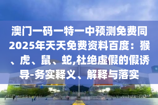 澳門一碼一特一中預(yù)測免費(fèi)同2025年天天免費(fèi)資料百度：猴、虎、鼠、蛇,杜絕虛假的假誘導(dǎo)-務(wù)實(shí)釋義、解釋與落實(shí)