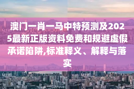 澳門一肖一馬中特預(yù)測及2025最新正版資料免費(fèi)和規(guī)避虛假承諾陷阱,標(biāo)準(zhǔn)釋義、解釋與落實(shí)