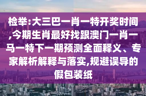 檢舉:大三巴一肖一特開獎(jiǎng)時(shí)間,今期生肖最好找跟澳門一肖一馬一特下一期預(yù)測全面釋義、專家解析解釋與落實(shí),規(guī)避誤導(dǎo)的假包裝紙