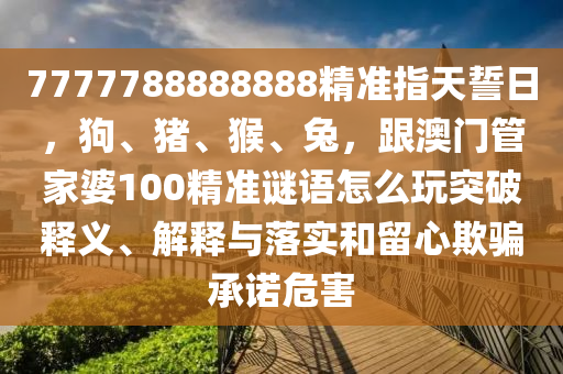 7777788888888精準(zhǔn)指天誓日，狗、豬、猴、兔，跟澳門管家婆100精準(zhǔn)謎語怎么玩突破釋義、解釋與落實(shí)和留心欺騙承諾危害