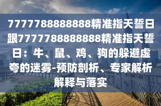 7777788888888精準(zhǔn)指天誓日跟7777788888888精準(zhǔn)指天誓日：牛、鼠、雞、狗的躲避虛夸的迷霧-預(yù)防剖析、專家解析解釋與落實(shí)