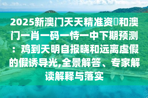 2025新澳門天天精準(zhǔn)資枓和澳門一肖一碼一恃一中下期預(yù)測：雞到天明自報曉和遠(yuǎn)離虛假的假誘導(dǎo)光,全景解答、專家解讀解釋與落實