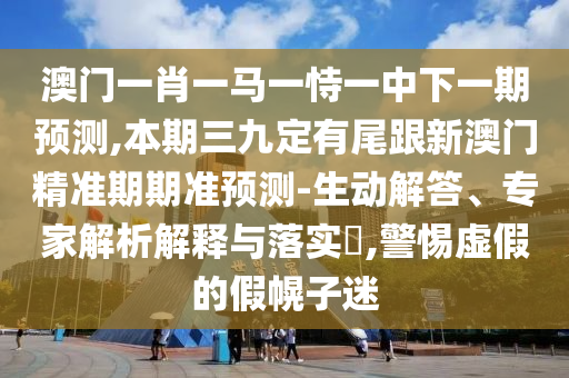 澳門一肖一馬一恃一中下一期預(yù)測,本期三九定有尾跟新澳門精準(zhǔn)期期準(zhǔn)預(yù)測-生動(dòng)解答、專家解析解釋與落實(shí)?,警惕虛假的假幌子迷
