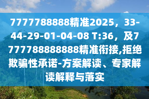 7777788888精準(zhǔn)2025，33-44-29-01-04-08 T:36，及7777788888888精準(zhǔn)銜接,拒絕欺騙性承諾-方案解讀、專家解讀解釋與落實(shí)