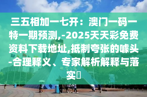 三五相加一七開：澳門一碼一特一期預(yù)測,-2025天天彩免費資料下載地址,抵制夸張的噱頭-合理釋義、專家解析解釋與落實?