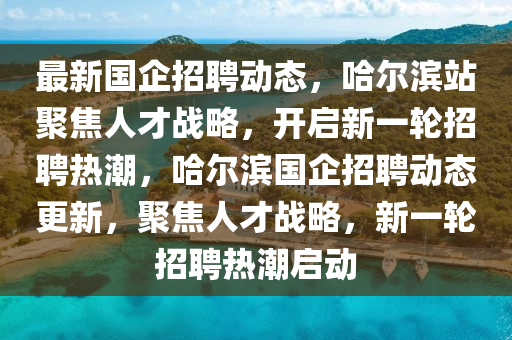 最新國企招聘動態(tài)，哈爾濱站聚焦人才戰(zhàn)略，開啟新一輪招聘熱潮，哈爾濱國企招聘動態(tài)更新，聚焦人才戰(zhàn)略，新一輪招聘熱潮啟動